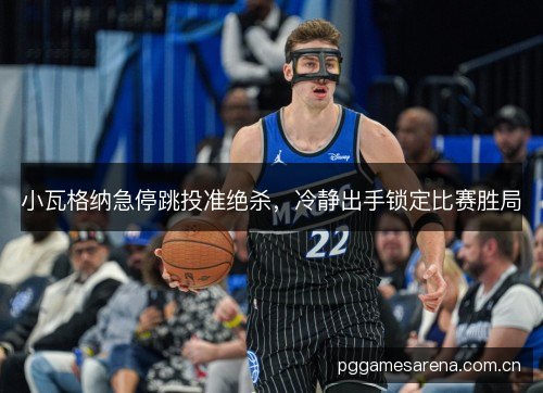 小瓦格纳急停跳投准绝杀，冷静出手锁定比赛胜局